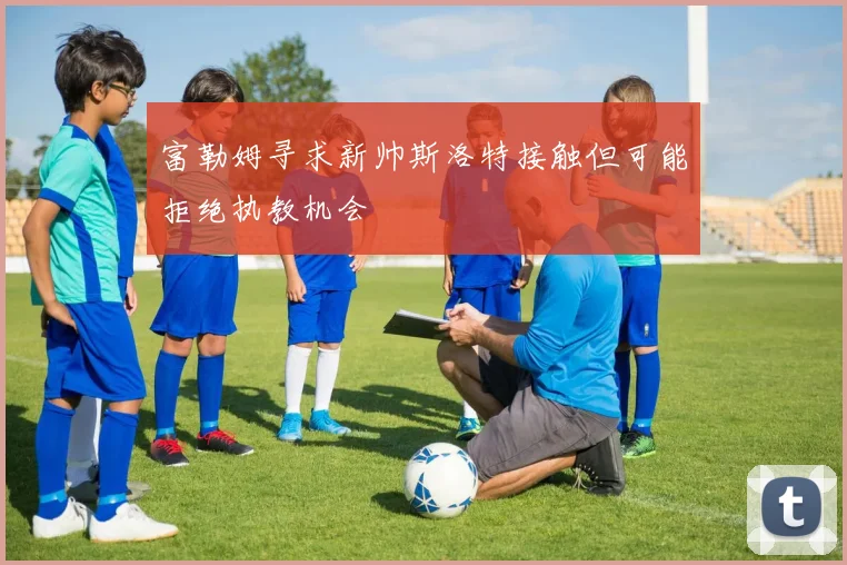 富勒姆寻求新帅斯洛特接触但可能拒绝执教机会