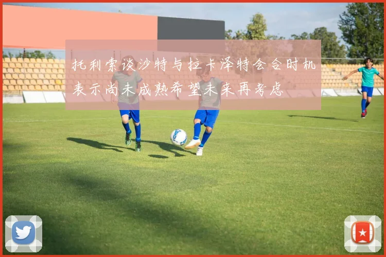 托利索谈沙特与拉卡泽特会合时机表示尚未成熟希望未来再考虑
