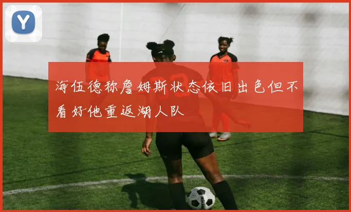 海伍德称詹姆斯状态依旧出色但不看好他重返湖人队