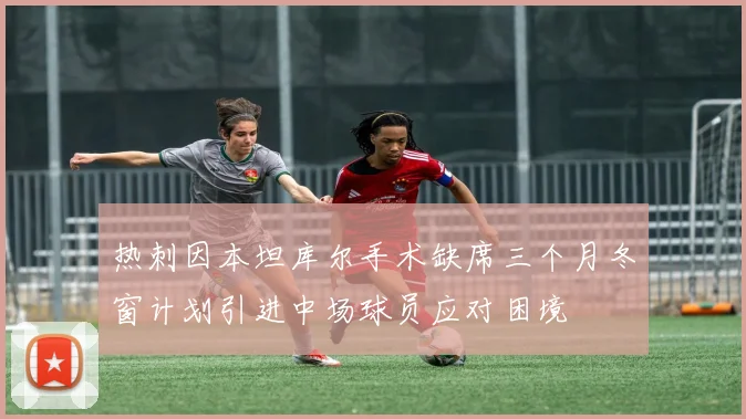 热刺因本坦库尔手术缺席三个月冬窗计划引进中场球员应对困境