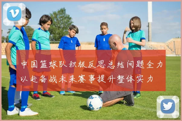 中国篮球队积极反思总结问题全力以赴备战未来赛事提升整体实力