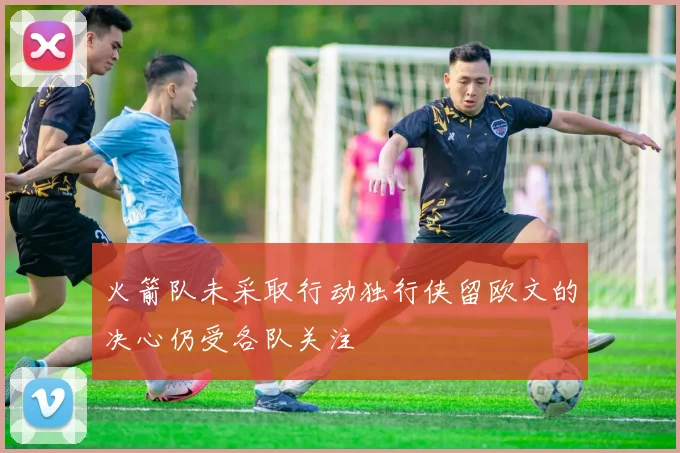 火箭队未采取行动独行侠留欧文的决心仍受各队关注