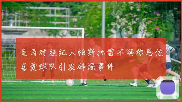 皇马对经纪人帕斯托雷不满称恩佐喜爱球队引发辟谣事件