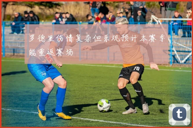 罗德里伤情复杂但乐观预计本赛季能重返赛场