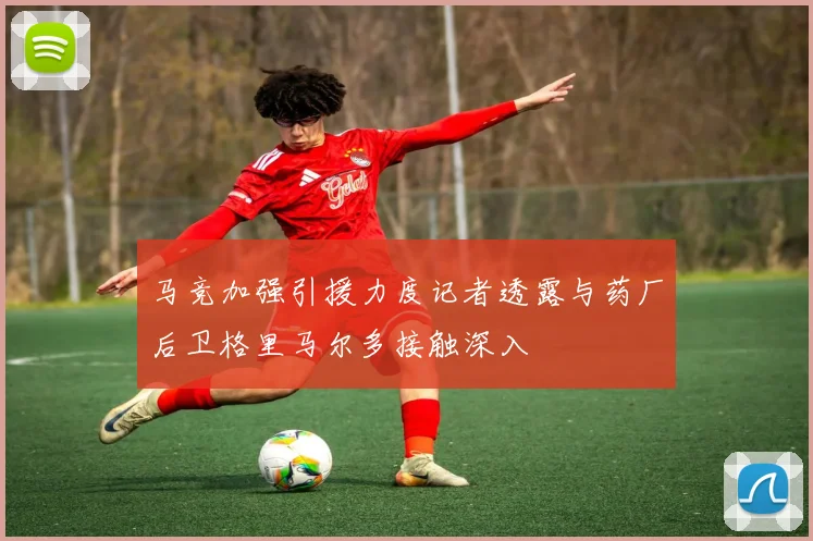 马竞加强引援力度记者透露与药厂后卫格里马尔多接触深入