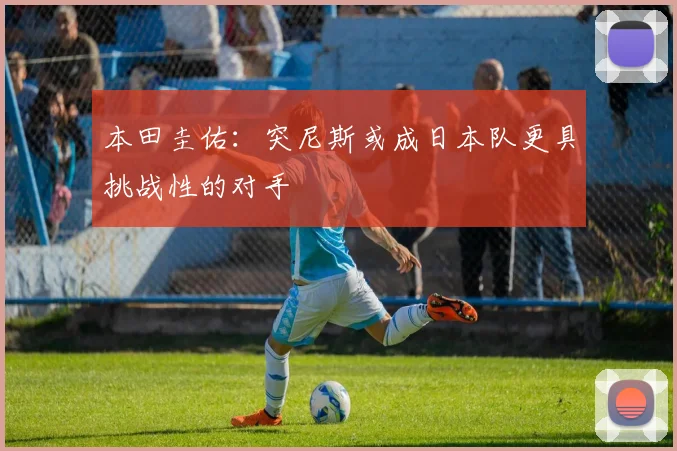 本田圭佑：突尼斯或成日本队更具挑战性的对手