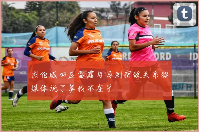 杰伦威回应雷霆与马刺宿敌关系称媒体说了算我不在乎