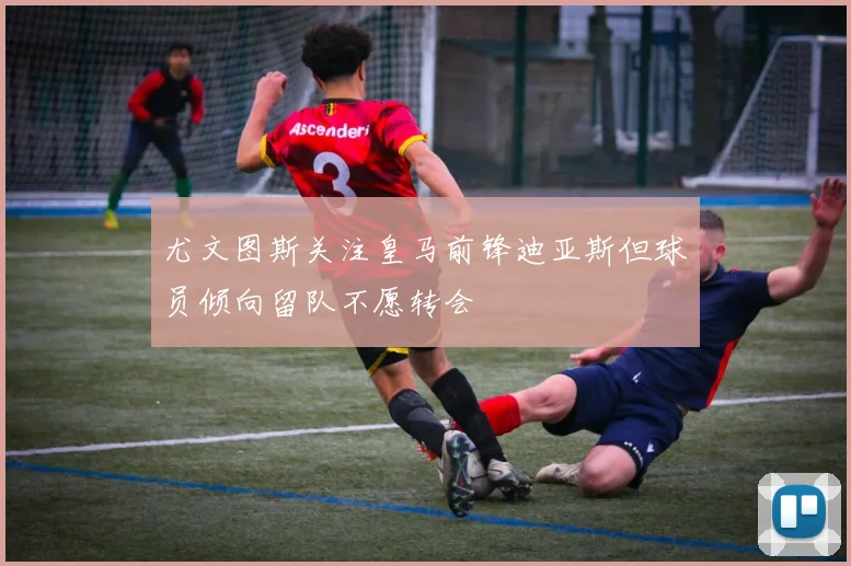 尤文图斯关注皇马前锋迪亚斯但球员倾向留队不愿转会