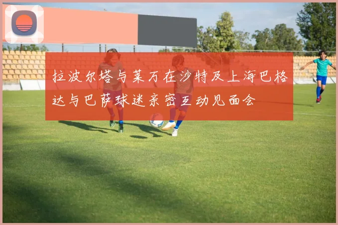 拉波尔塔与莱万在沙特及上海巴格达与巴萨球迷亲密互动见面会