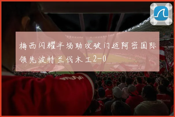 梅西闪耀半场助攻破门迈阿密国际领先波特兰伐木工2-0