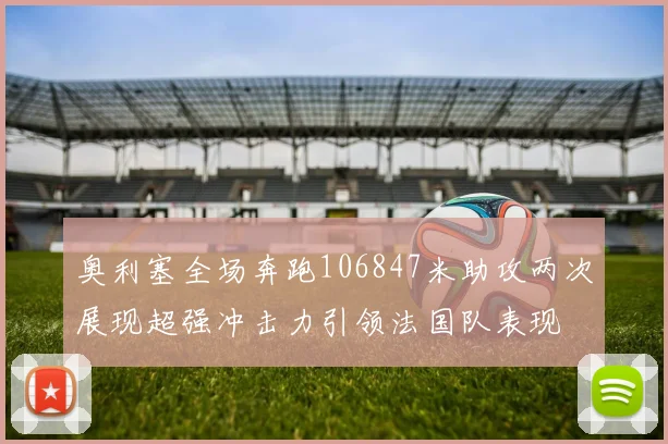 奥利塞全场奔跑106847米助攻两次展现超强冲击力引领法国队表现