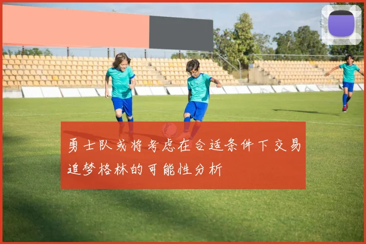 勇士队或将考虑在合适条件下交易追梦格林的可能性分析