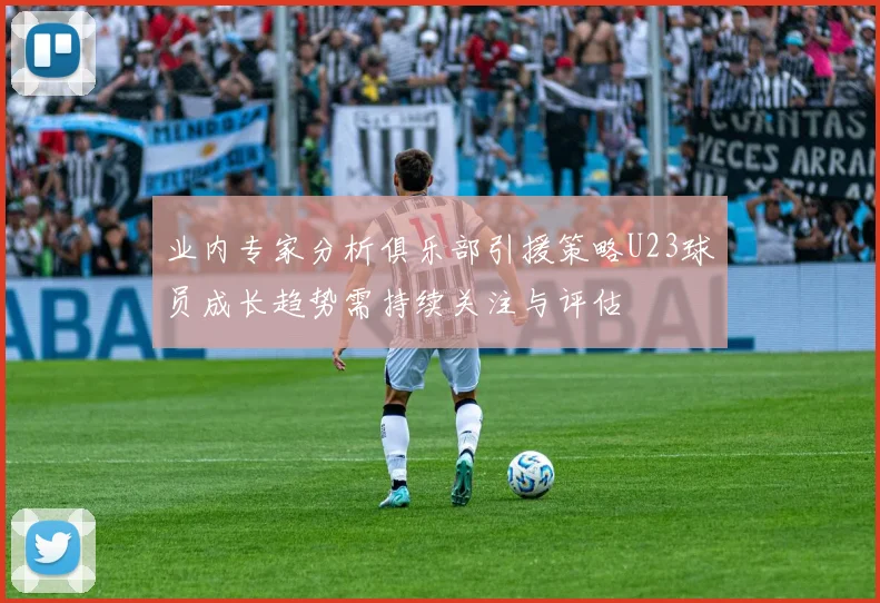业内专家分析俱乐部引援策略U23球员成长趋势需持续关注与评估