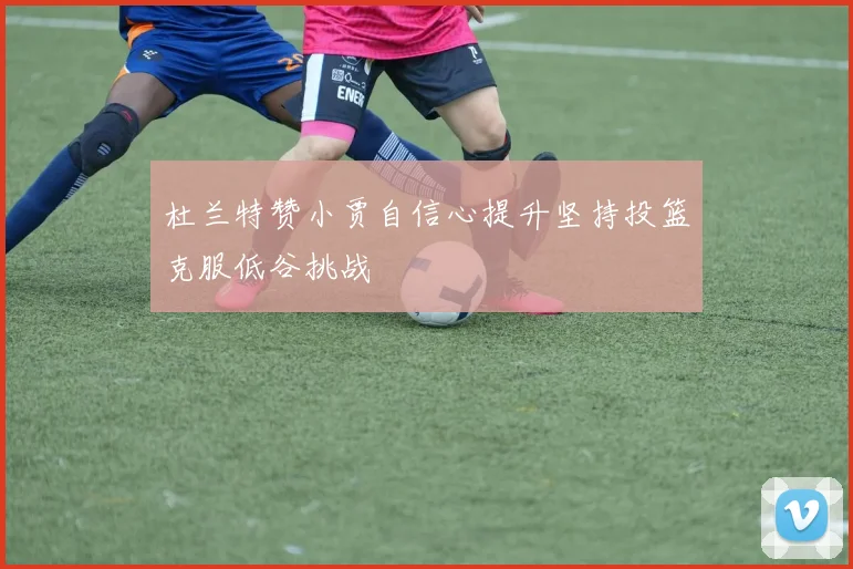 杜兰特赞小贾自信心提升坚持投篮克服低谷挑战