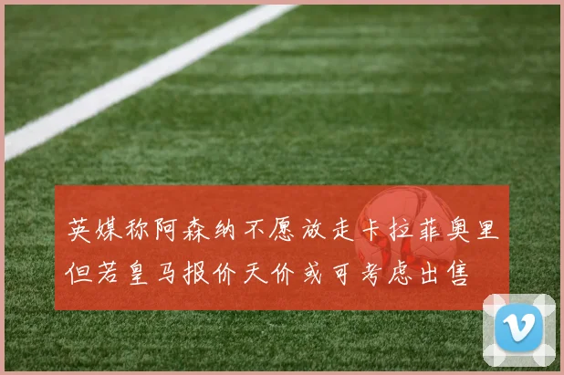 英媒称阿森纳不愿放走卡拉菲奥里但若皇马报价天价或可考虑出售