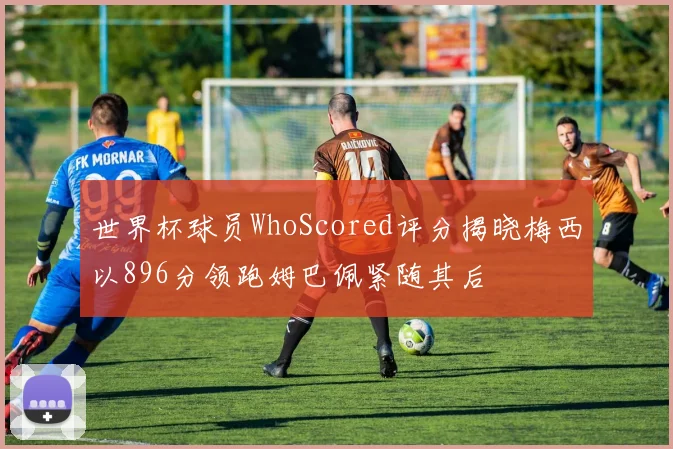 世界杯球员WhoScored评分揭晓梅西以896分领跑姆巴佩紧随其后