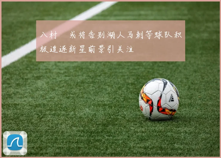 八村塁或将告别湖人马刺等球队积极追逐新星前景引关注
