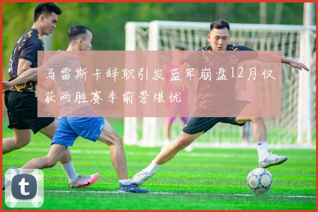 马雷斯卡辞职引发蓝军崩盘12月仅获两胜赛季前景堪忧