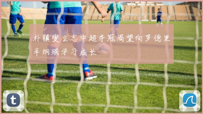 朴镇燮立志中超夺冠渴望向罗德里辛炯珉学习成长
