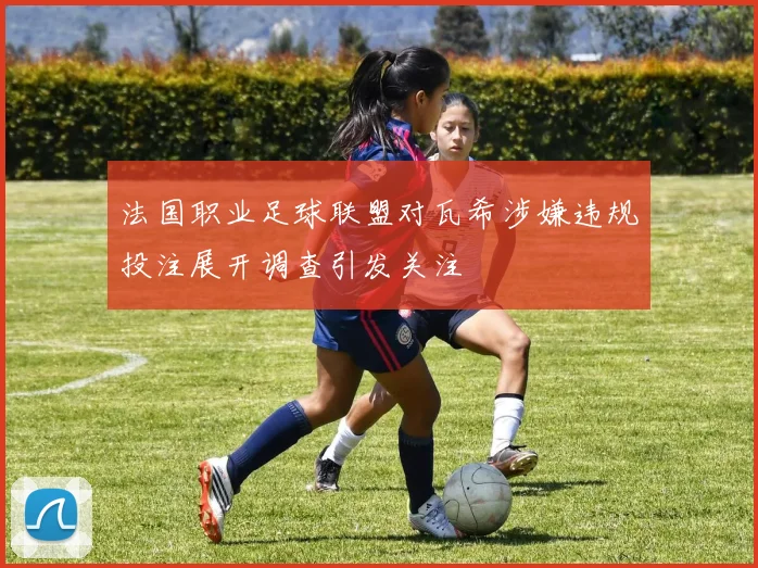 法国职业足球联盟对瓦希涉嫌违规投注展开调查引发关注
