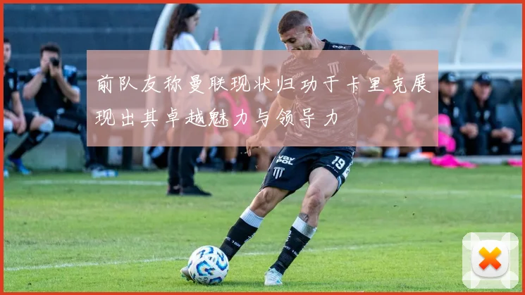 前队友称曼联现状归功于卡里克展现出其卓越魅力与领导力