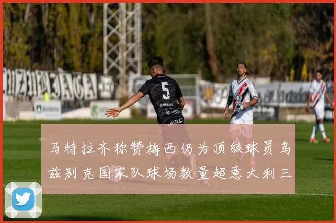 马特拉齐称赞梅西仍为顶级球员乌兹别克国家队球场数量超意大利三倍