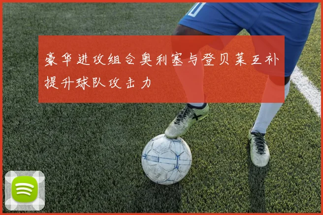豪华进攻组合奥利塞与登贝莱互补提升球队攻击力
