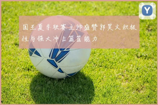国王夏季联赛主帅盛赞郭昊文积极性与强大冲击篮筐能力