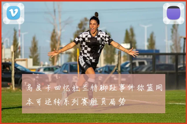 乌度卡回忆杜兰特脚趾事件称篮网本可逆转系列赛胜负局势