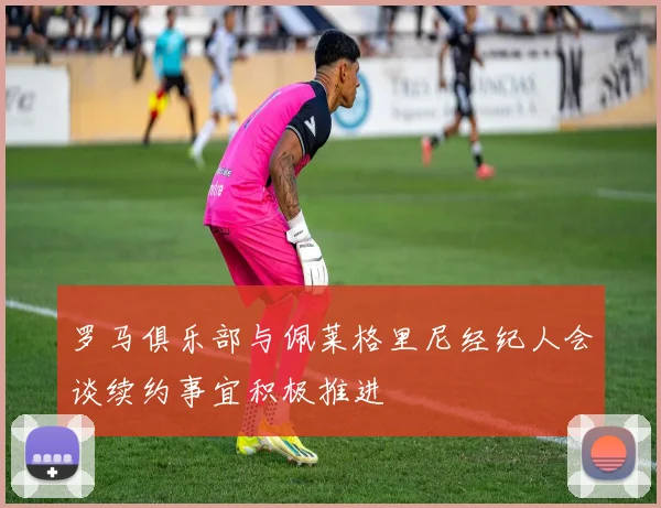 罗马俱乐部与佩莱格里尼经纪人会谈续约事宜积极推进